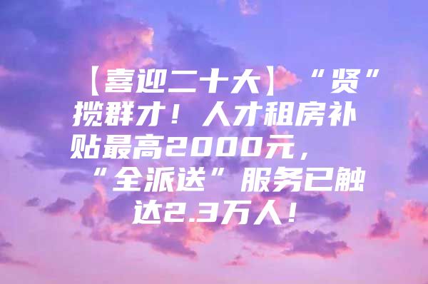 【喜迎二十大】“贤”揽群才！人才租房补贴最高2000元，“全派送”服务已触达2.3万人！