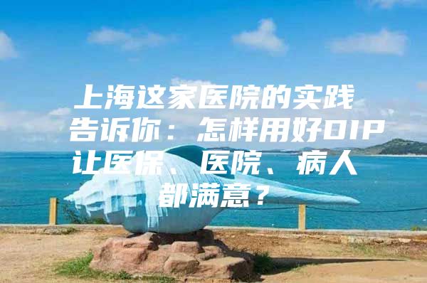 上海这家医院的实践告诉你：怎样用好DIP让医保、医院、病人都满意？