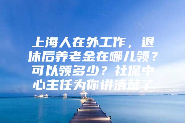 上海人在外工作，退休后养老金在哪儿领？可以领多少？社保中心主任为你讲清楚了