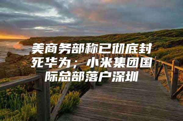 美商务部称已彻底封死华为；小米集团国际总部落户深圳