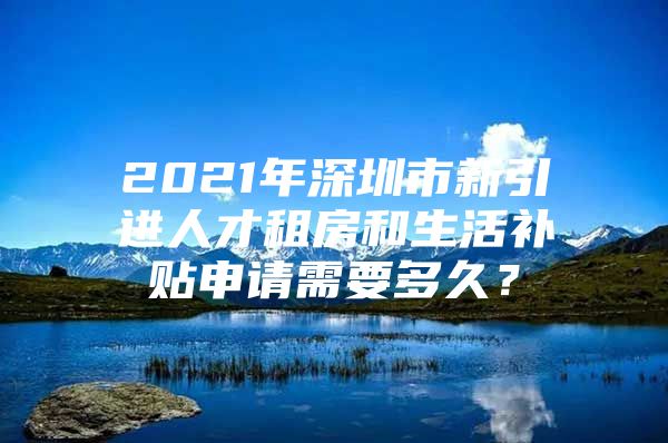 2021年深圳市新引进人才租房和生活补贴申请需要多久？