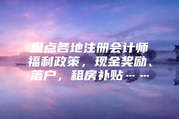 盘点各地注册会计师福利政策，现金奖励、落户，租房补贴……