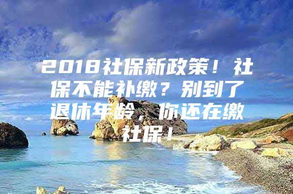 2018社保新政策！社保不能补缴？别到了退休年龄，你还在缴社保！