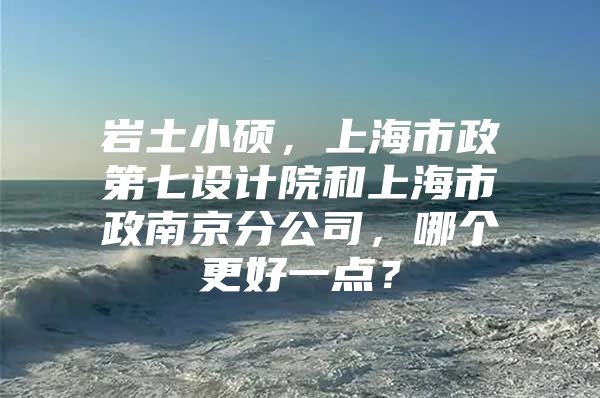 岩土小硕，上海市政第七设计院和上海市政南京分公司，哪个更好一点？