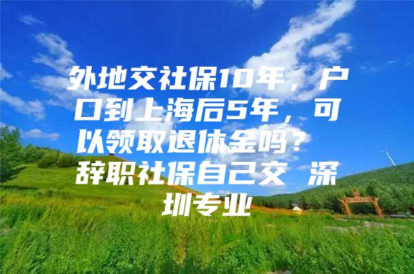 外地交社保10年，户口到上海后5年，可以领取退休金吗？ 辞职社保自己交 深圳专业