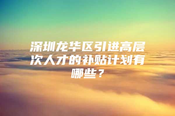 深圳龙华区引进高层次人才的补贴计划有哪些？