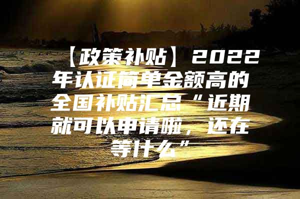 【政策补贴】2022年认证简单金额高的全国补贴汇总“近期就可以申请啦，还在等什么”