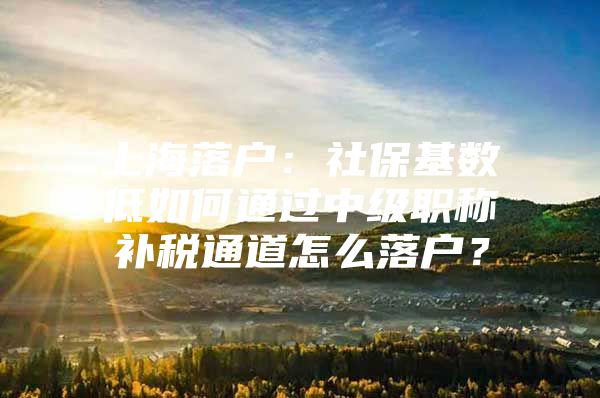 上海落户：社保基数低如何通过中级职称补税通道怎么落户？