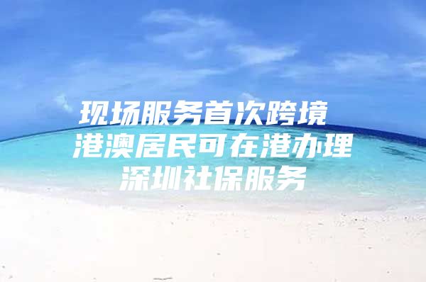 现场服务首次跨境 港澳居民可在港办理深圳社保服务