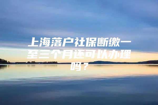 上海落户社保断缴一至三个月还可以办理吗？