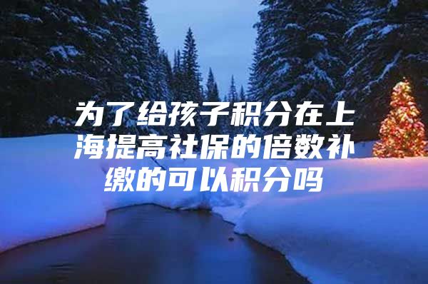 为了给孩子积分在上海提高社保的倍数补缴的可以积分吗