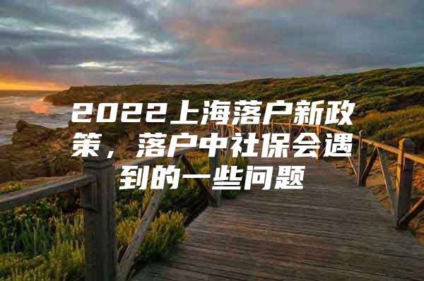 2022上海落户新政策，落户中社保会遇到的一些问题