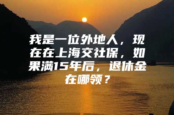 我是一位外地人，现在在上海交社保，如果满15年后，退休金在哪领？