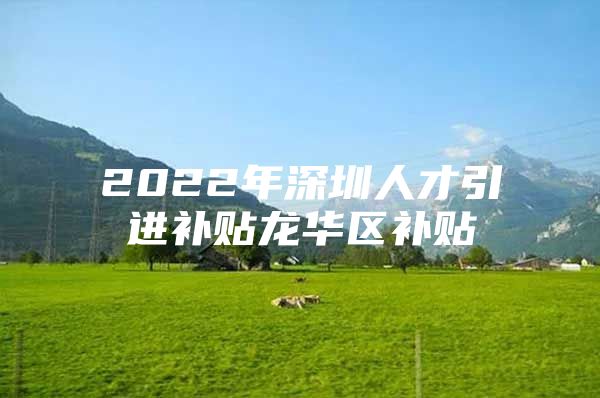 2022年深圳人才引进补贴龙华区补贴