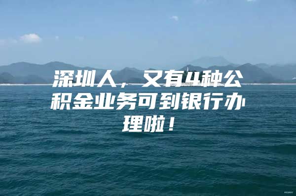 深圳人，又有4种公积金业务可到银行办理啦！