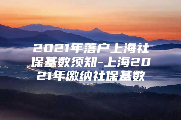 2021年落户上海社保基数须知-上海2021年缴纳社保基数