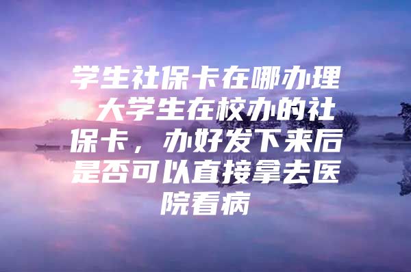 学生社保卡在哪办理 大学生在校办的社保卡，办好发下来后是否可以直接拿去医院看病