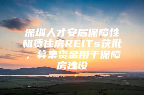 深圳人才安居保障性租赁住房REITs获批，募集资金用于保障房建设