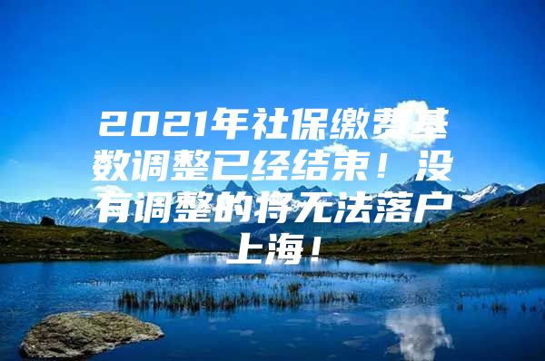 2021年社保缴费基数调整已经结束！没有调整的将无法落户上海！