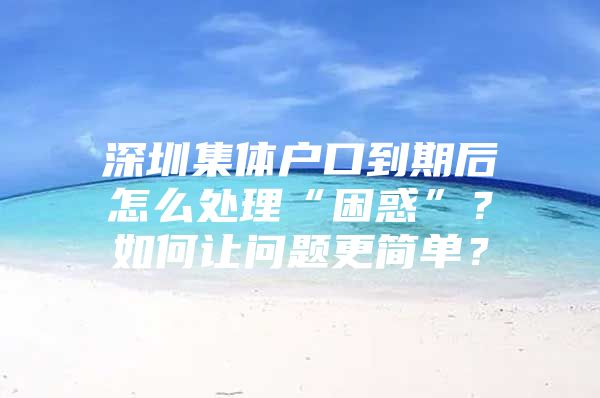 深圳集体户口到期后怎么处理“困惑”？如何让问题更简单？