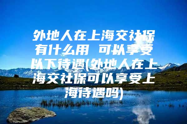 外地人在上海交社保有什么用 可以享受以下待遇(外地人在上海交社保可以享受上海待遇吗)