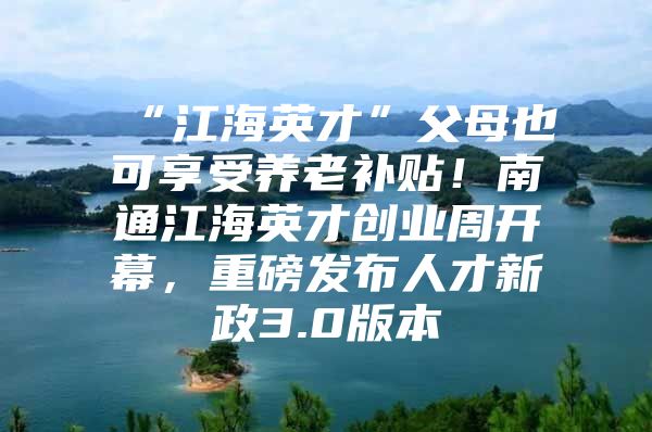 “江海英才”父母也可享受养老补贴！南通江海英才创业周开幕，重磅发布人才新政3.0版本