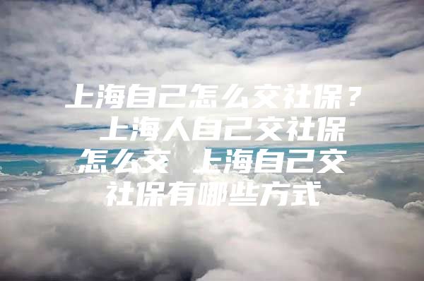 上海自己怎么交社保？ 上海人自己交社保怎么交 上海自己交社保有哪些方式