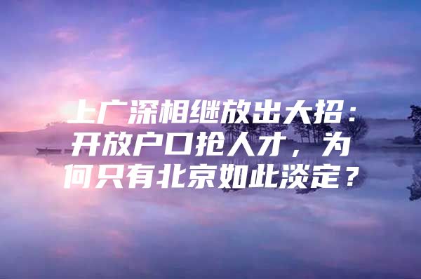 上广深相继放出大招：开放户口抢人才，为何只有北京如此淡定？