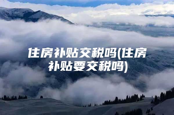 住房补贴交税吗(住房补贴要交税吗)