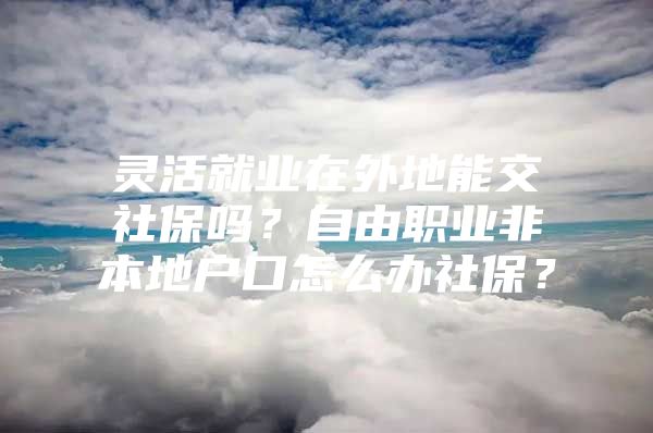 灵活就业在外地能交社保吗？自由职业非本地户口怎么办社保？