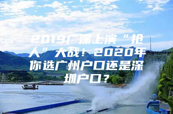 2019广深上演“抢人”大战！2020年你选广州户口还是深圳户口？