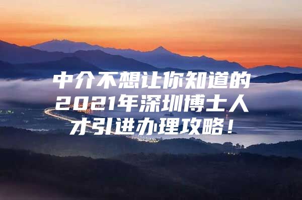 中介不想让你知道的2021年深圳博士人才引进办理攻略！