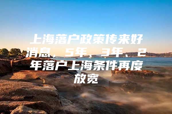 上海落户政策传来好消息，5年、3年、2年落户上海条件再度放宽