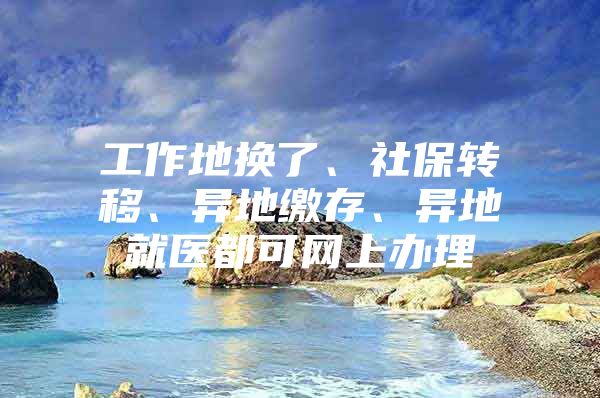 工作地换了、社保转移、异地缴存、异地就医都可网上办理