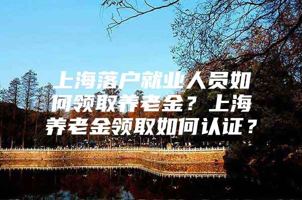 上海落户就业人员如何领取养老金？上海养老金领取如何认证？