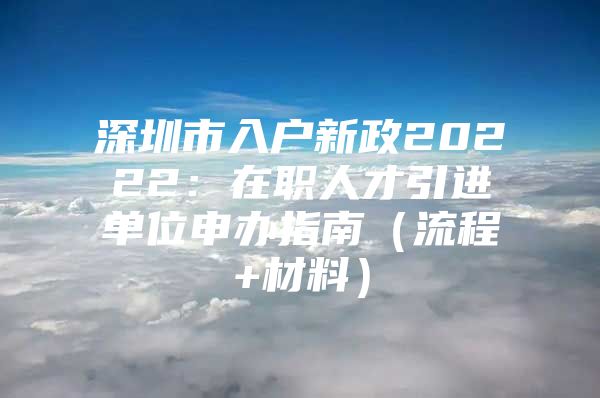 深圳市入户新政20222：在职人才引进单位申办指南（流程+材料）