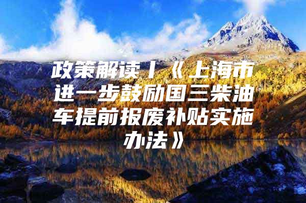 政策解读丨《上海市进一步鼓励国三柴油车提前报废补贴实施办法》