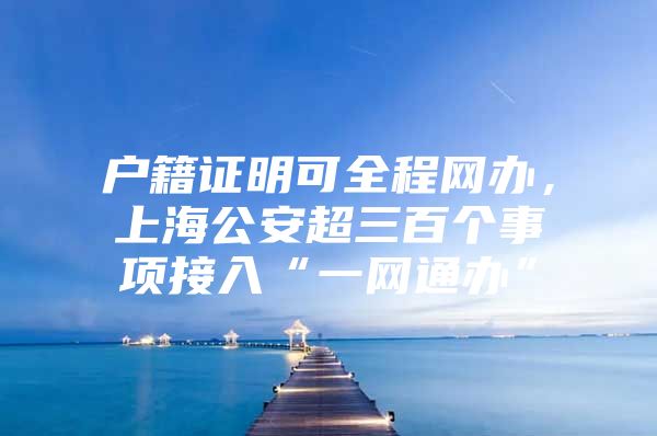 户籍证明可全程网办，上海公安超三百个事项接入“一网通办”