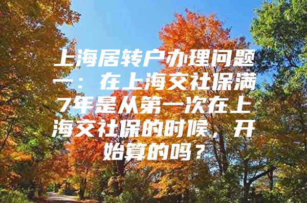 上海居转户办理问题一：在上海交社保满7年是从第一次在上海交社保的时候，开始算的吗？