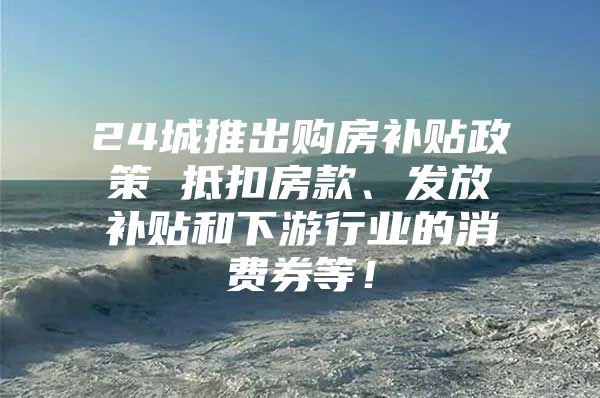 24城推出购房补贴政策 抵扣房款、发放补贴和下游行业的消费券等！