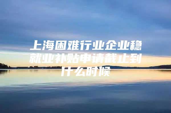 上海困难行业企业稳就业补贴申请截止到什么时候