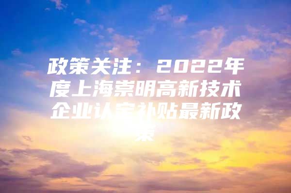 政策关注：2022年度上海崇明高新技术企业认定补贴最新政策