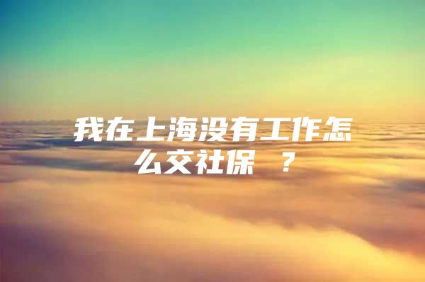 我在上海没有工作怎么交社保 ？