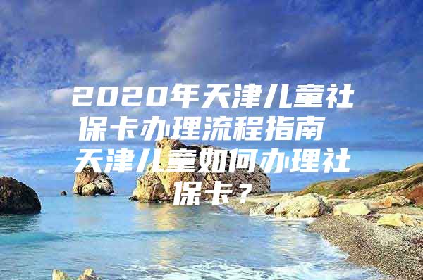 2020年天津儿童社保卡办理流程指南 天津儿童如何办理社保卡？