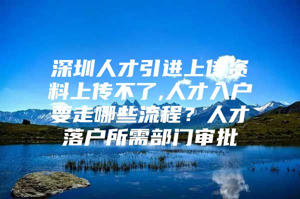 深圳人才引进上传资料上传不了,人才入户要走哪些流程？人才落户所需部门审批