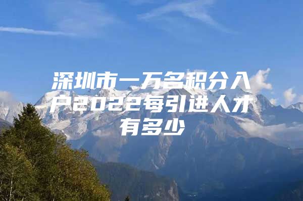 深圳市一万名积分入户2022每引进人才有多少