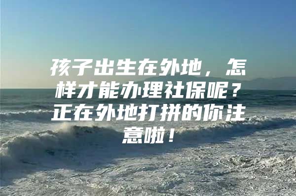 孩子出生在外地，怎样才能办理社保呢？正在外地打拼的你注意啦！