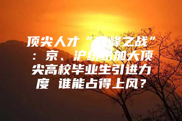 顶尖人才“巅峰之战”：京、沪纷纷加大顶尖高校毕业生引进力度 谁能占得上风？