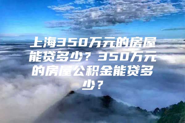 上海350万元的房屋能贷多少？350万元的房屋公积金能贷多少？