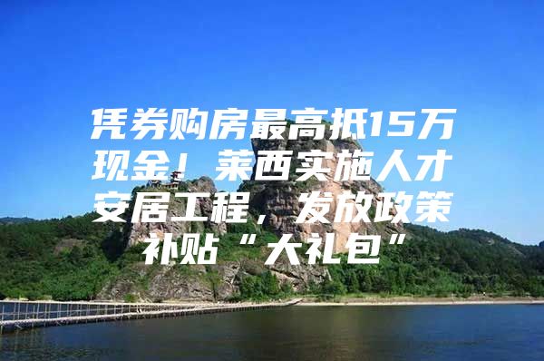 凭券购房最高抵15万现金！莱西实施人才安居工程，发放政策补贴“大礼包”